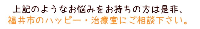 上記のようなお悩みをお持ちの方は是非、福井市のハッピー・治療室にご相談下さい。